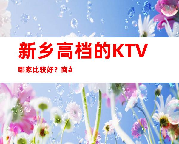 新乡高档的KTV哪家比较好？商务ktv价格明细