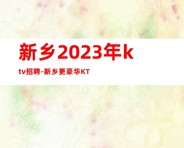 新乡2023年ktv招聘-新乡更豪华KTV招聘1k薪资员工