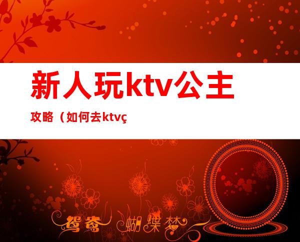 新人玩ktv公主攻略（如何去ktv点公主）