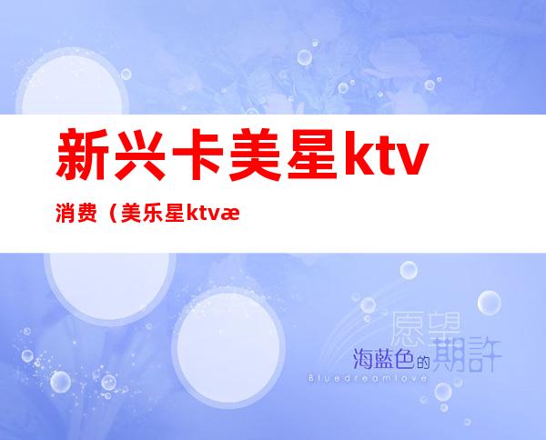 新兴卡美星ktv消费（美乐星ktv怎么样）