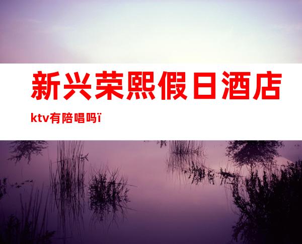 新兴荣熙假日酒店ktv有陪唱吗（新兴荣熙假日酒店ktv有陪唱吗）