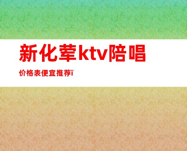 新化荤ktv陪唱价格表便宜推荐（宣化哪个ktv陪唱漂亮）