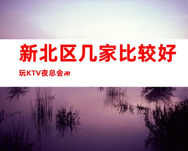 新北区几家比较好玩KTV夜总会消费介绍！地址一览！ – 常州新北商务KTV