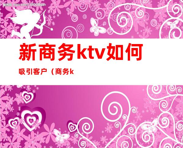 新商务ktv如何吸引客户（商务ktv如何寻找客户）