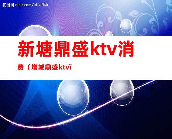 新塘鼎盛ktv消费（增城鼎盛ktv）