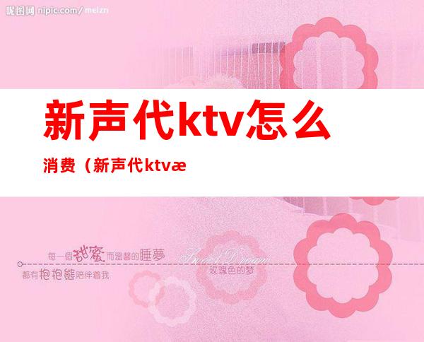 新声代ktv怎么消费（新声代ktv怎么消费的）