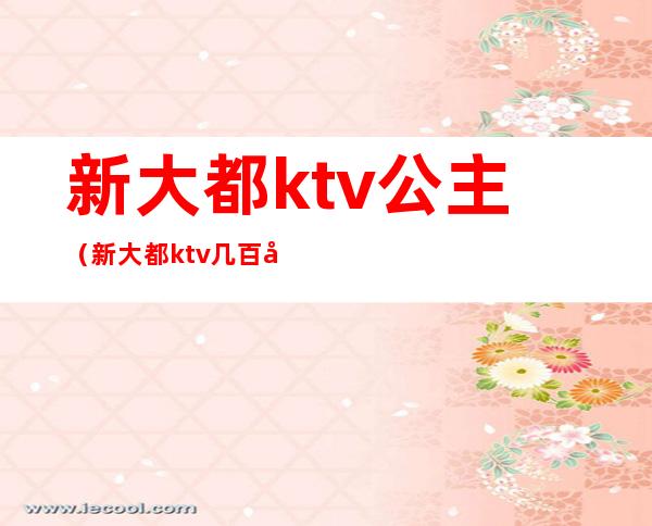 新大都ktv公主（新大都ktv几百场）