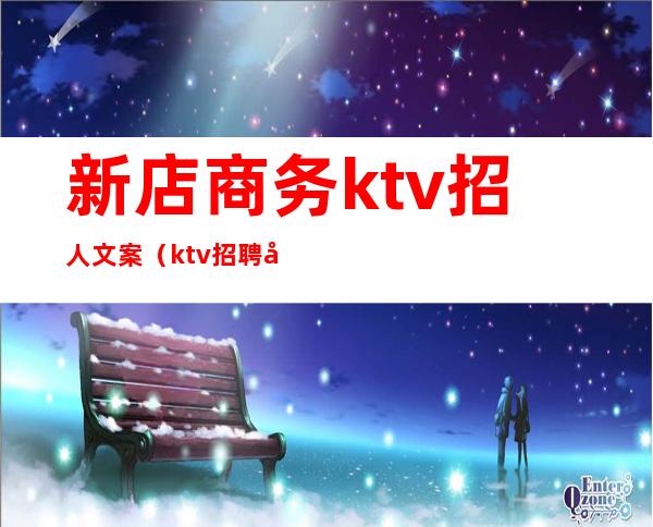 新店商务ktv招人文案（ktv招聘广告文案）