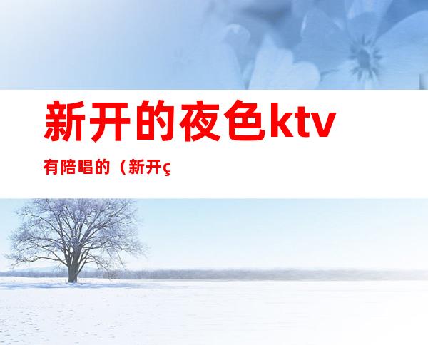 新开的夜色ktv有陪唱的（新开的夜色ktv有陪唱的嘛）