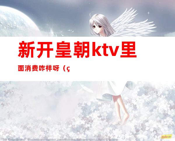 新开皇朝ktv里面消费咋样呀（皇朝酒吧KTV）