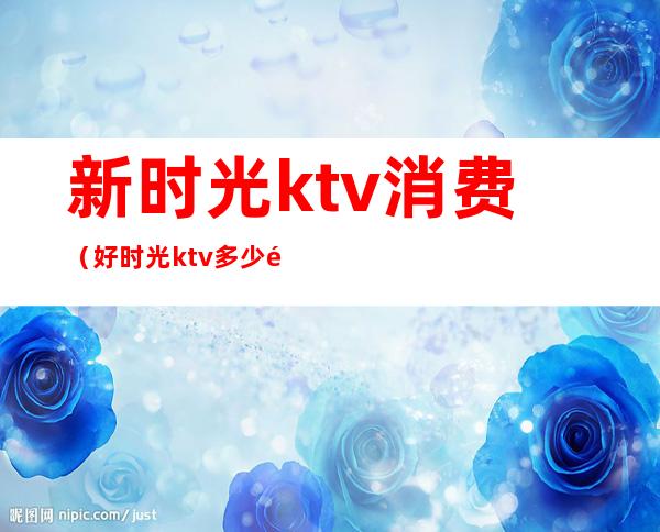 新时光ktv消费（好时光ktv多少钱）