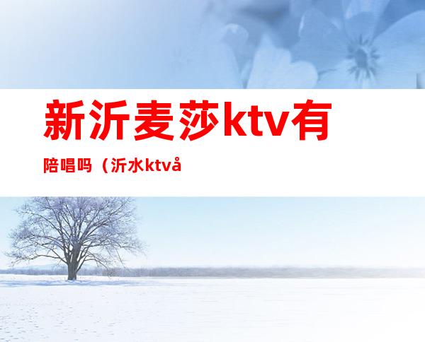 新沂麦莎ktv有陪唱吗?（沂水ktv哪家有陪唱）