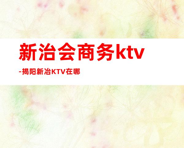 新治会商务ktv-揭阳新冶KTV在哪