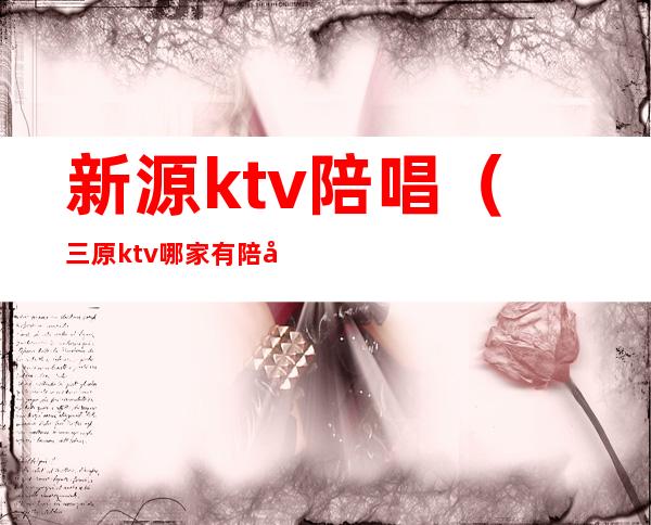 新源ktv陪唱（三原ktv哪家有陪唱）