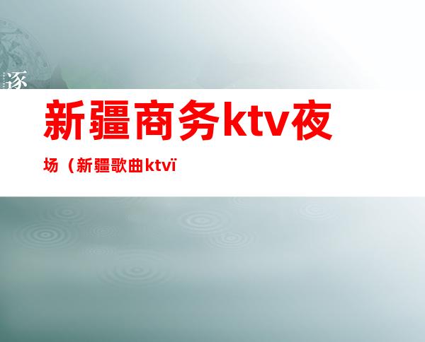 新疆商务ktv夜场（新疆歌曲ktv）