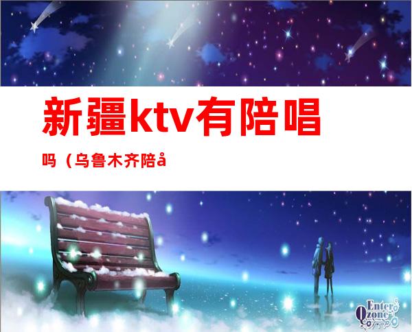 新疆ktv有陪唱吗（乌鲁木齐陪唱）