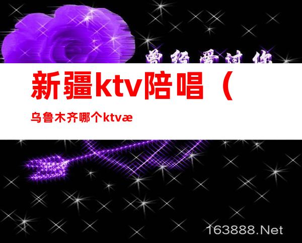 新疆ktv陪唱（乌鲁木齐哪个ktv有陪酒的）