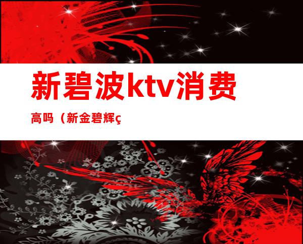 新碧波ktv消费高吗（新金碧辉煌ktv怎么样）