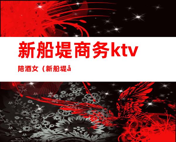 新船堤商务ktv陪酒女（新船堤商务KTV）