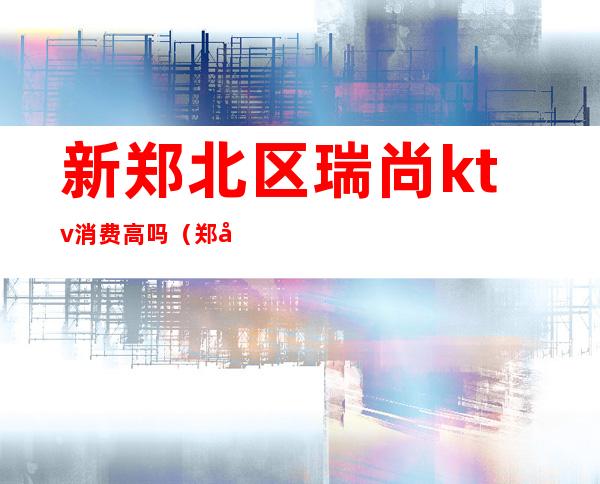 新郑北区瑞尚ktv消费高吗（郑州KTV多少钱）