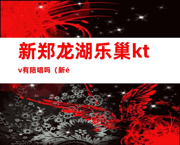 新郑龙湖乐巢ktv有陪唱吗（新郑龙湖乐巢ktv电话）