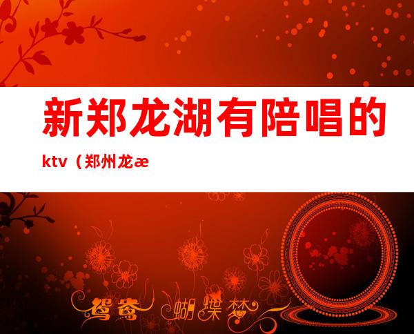 新郑龙湖有陪唱的ktv（郑州龙湖陪唱）