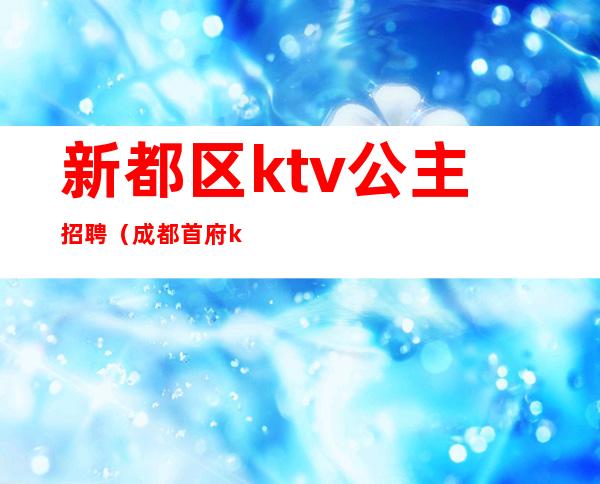 新都区ktv公主招聘（成都首府ktv招聘）