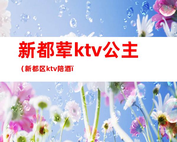 新都荤ktv公主（新都区ktv陪酒）