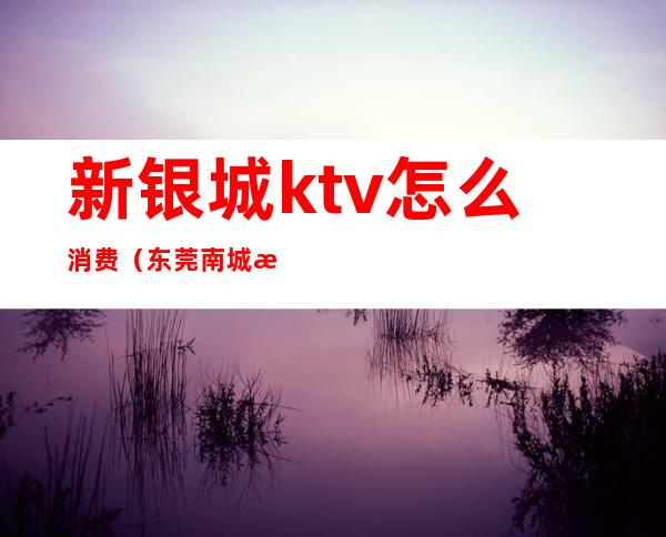 新银城ktv怎么消费（东莞南城新银城ktv）