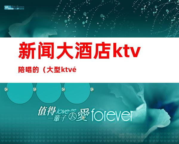 新闻大酒店ktv陪唱的（大型ktv陪唱的干净吗）