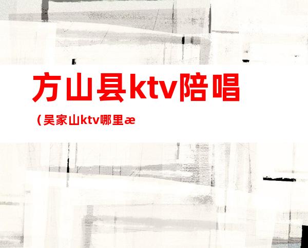 方山县ktv陪唱（吴家山ktv哪里有陪唱的）