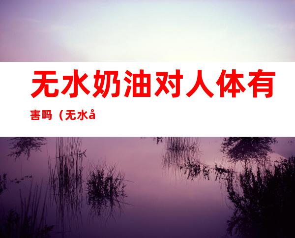 无水奶油对人体有害吗（无水奶油健康吗?）