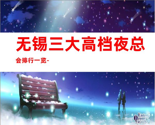 无锡三大高档夜总会排行一览-预定详情平台 – 无锡惠山商务KTV