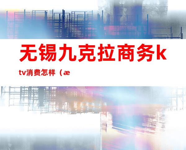 无锡九克拉商务ktv消费怎样（无锡有哪些高档的商务ktv）