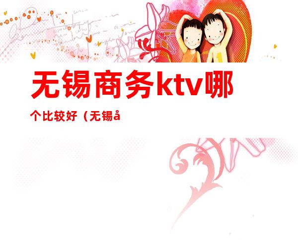 无锡商务ktv哪个比较好（无锡商务ktv哪里好玩）