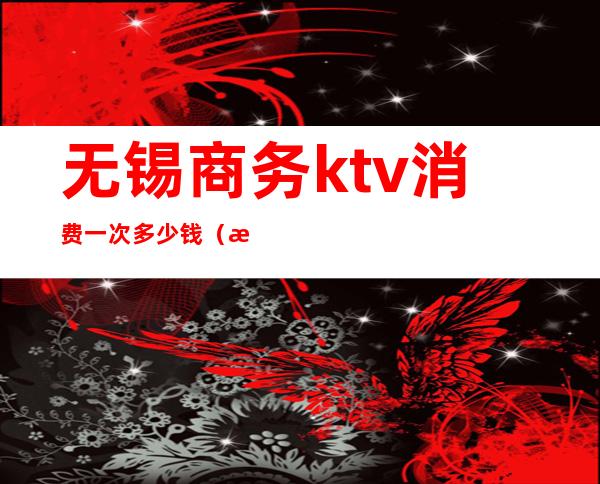 无锡商务ktv消费一次多少钱（无锡商务ktv有哪些）