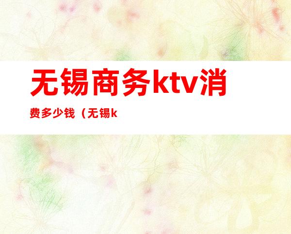 无锡商务ktv消费多少钱（无锡ktv消费一般多少钱）