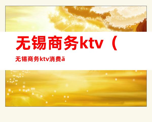 无锡商务ktv（无锡商务ktv消费一般多少）