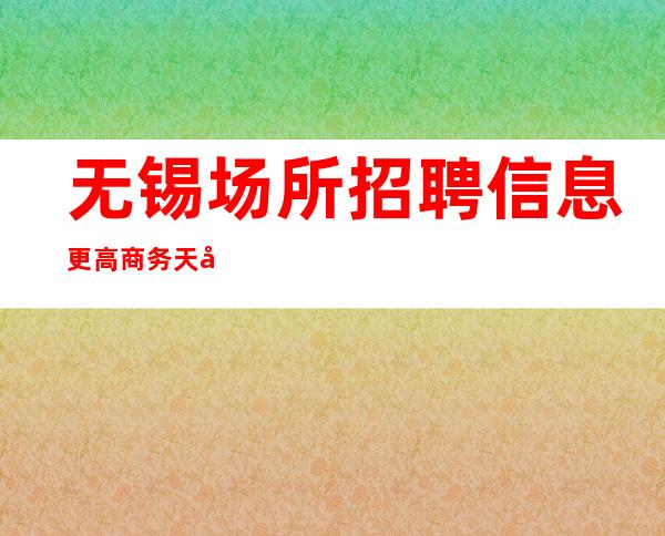 无锡场所招聘信息更高商务天天反台总有一个适合你