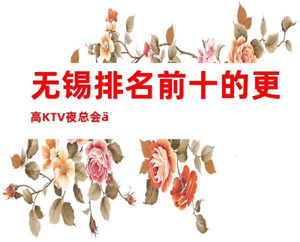 无锡排名前十的更高KTV夜总会会所一览 消费预订介绍