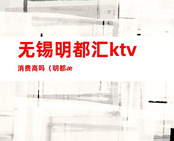 无锡明都汇ktv消费高吗（明都汇ktv正规吗）