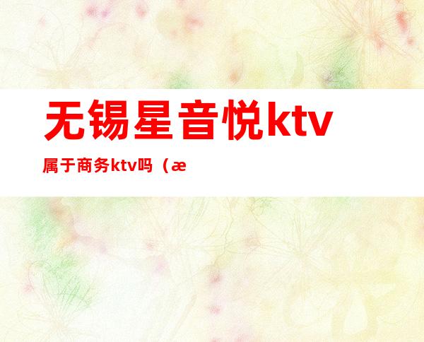 无锡星音悦ktv属于商务ktv吗（无锡ktv营业了吗）