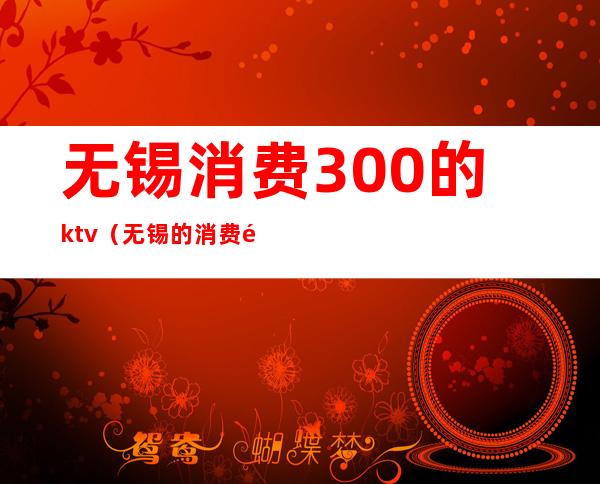 无锡消费300的ktv（无锡的消费高不高）