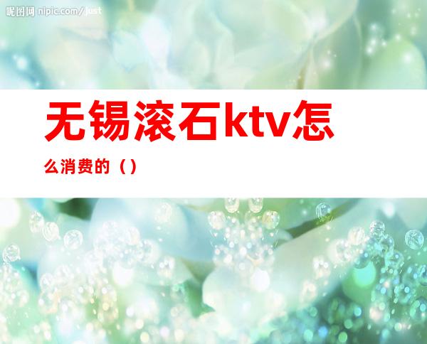 无锡滚石ktv怎么消费的（）