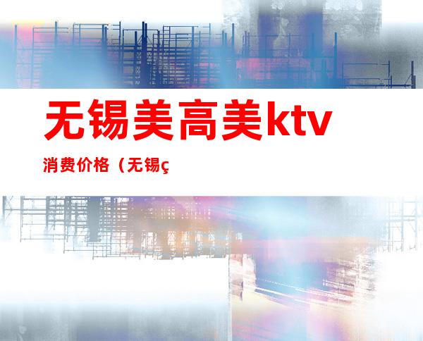 无锡美高美ktv消费价格（无锡美高美ktv会所怎么样）