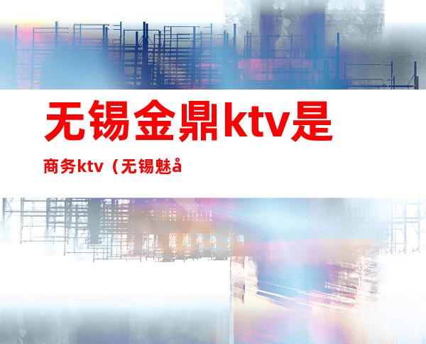 无锡金鼎ktv是商务ktv（无锡魅力金座商务ktv）