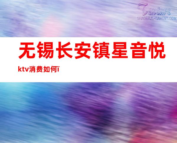 无锡长安镇星音悦ktv消费如何（无锡星音悦ktv收费标准）