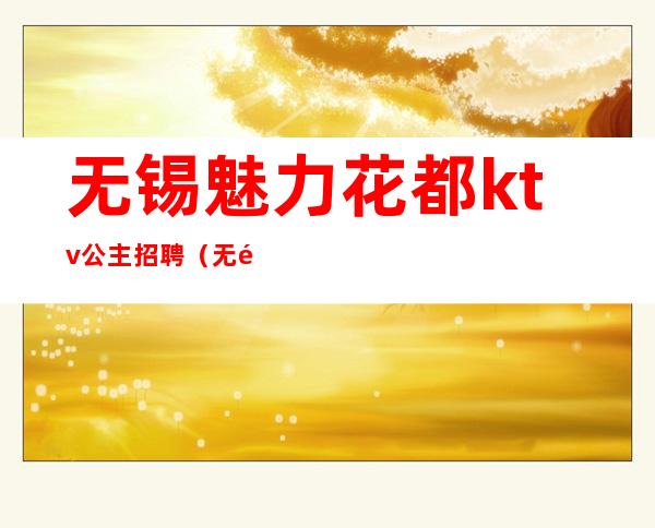 无锡魅力花都ktv公主招聘(无锡ktv公主招聘信息)