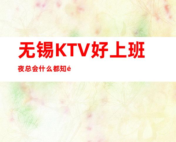 无锡KTV好上班夜总会什么都知道懂透