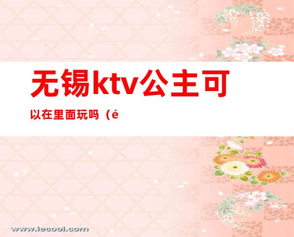 无锡ktv公主可以在里面玩吗（附近带公主的ktv）